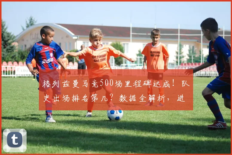 格列兹曼马竞500场里程碑达成!队史出场排名第几?数据全解析,进球助攻一览