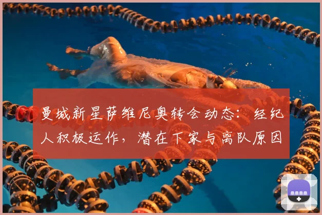曼城新星萨维尼奥转会动态:经纪人积极运作,潜在下家与离队原因深度解析