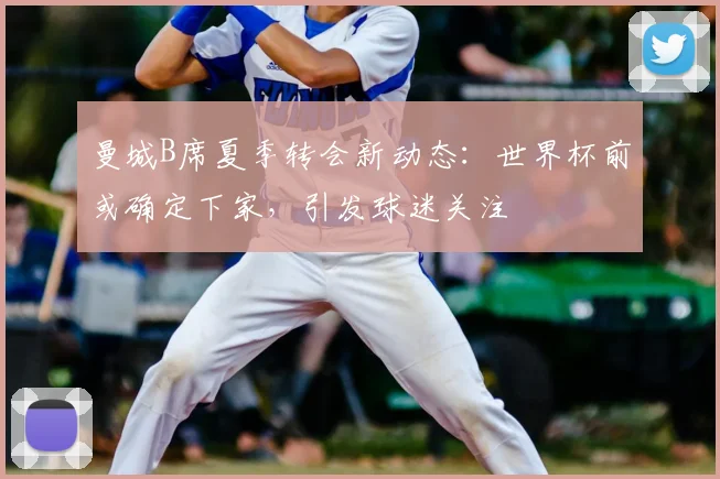 曼城B席夏季转会新动态：世界杯前或确定下家，引发球迷关注