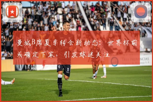 曼城B席夏季转会新动态：世界杯前或确定下家，引发球迷关注