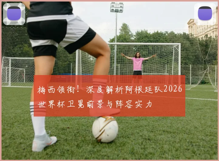 梅西领衔!深度解析阿根廷队2026世界杯卫冕前景与阵容实力