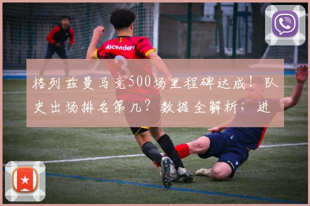 格列兹曼马竞500场里程碑达成！队史出场排名第几？数据全解析，进球助攻一览